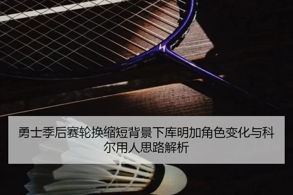勇士季后赛轮换缩短背景下库明加角色变化与科尔用人思路解析
