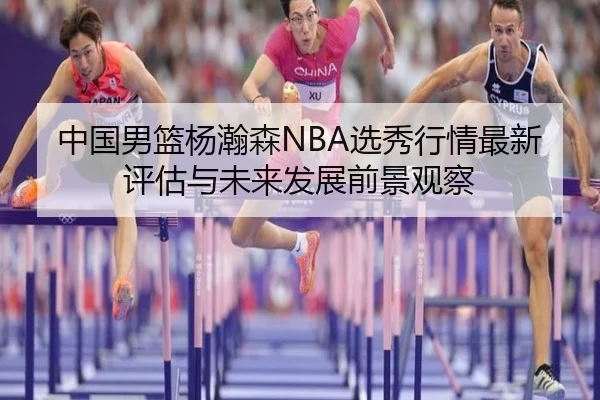 中国男篮杨瀚森NBA选秀行情最新评估与未来发展前景观察