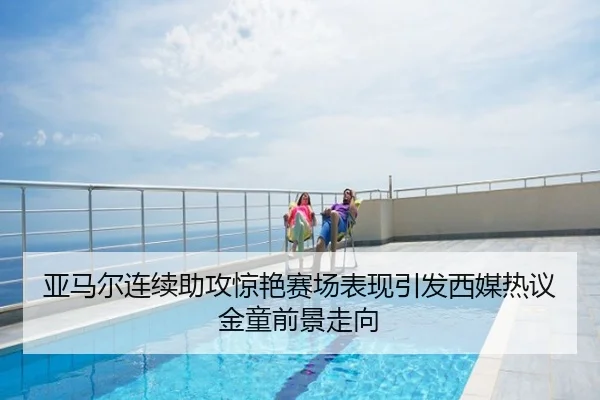 亚马尔连续助攻惊艳赛场表现引发西媒热议金童前景走向