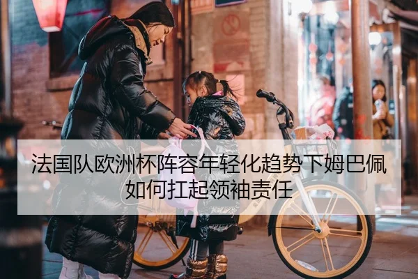 法国队欧洲杯阵容年轻化趋势下姆巴佩如何扛起领袖责任