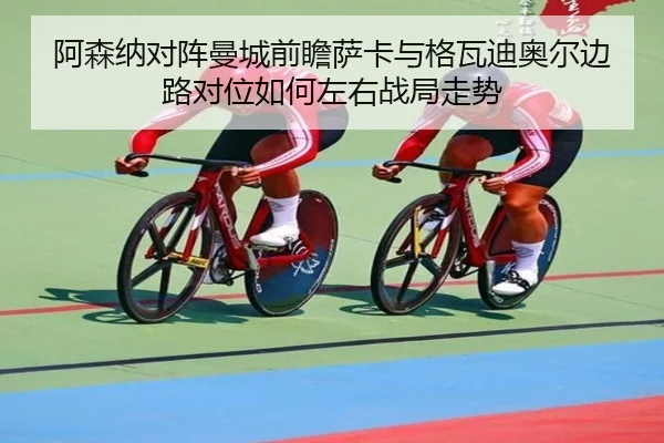 阿森纳对阵曼城前瞻萨卡与格瓦迪奥尔边路对位如何左右战局走势