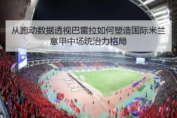 从跑动数据透视巴雷拉如何塑造国际米兰意甲中场统治力格局