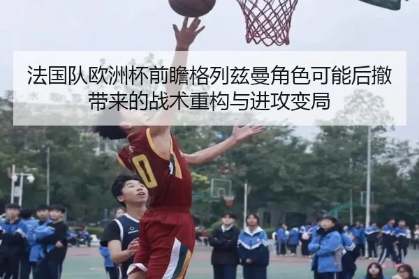 法国队欧洲杯前瞻格列兹曼角色可能后撤带来的战术重构与进攻变局