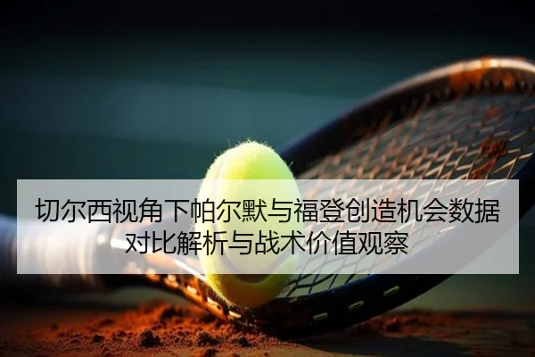 切尔西视角下帕尔默与福登创造机会数据对比解析与战术价值观察