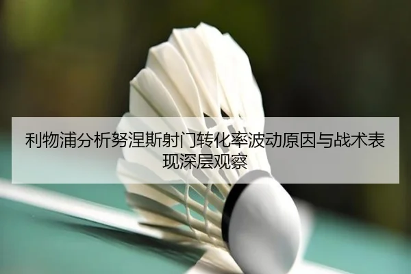 利物浦分析努涅斯射门转化率波动原因与战术表现深层观察