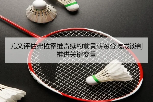 尤文评估弗拉霍维奇续约前景薪资分歧成谈判推进关键变量