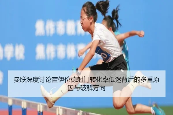 曼联深度讨论霍伊伦德射门转化率低迷背后的多重原因与破解方向