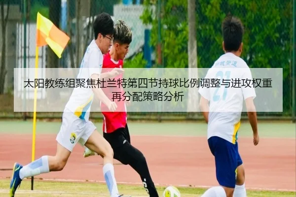 太阳教练组聚焦杜兰特第四节持球比例调整与进攻权重再分配策略分析