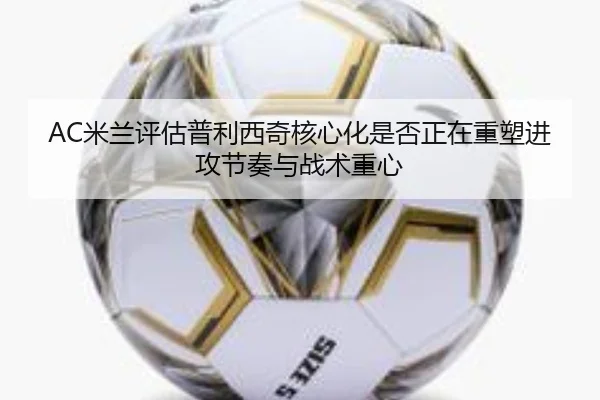 AC米兰评估普利西奇核心化是否正在重塑进攻节奏与战术重心