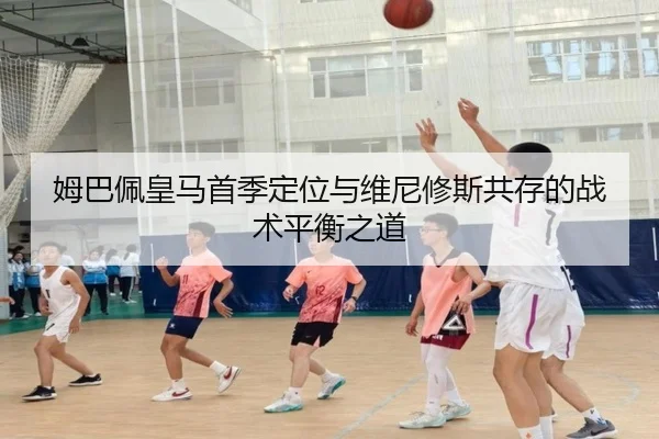 姆巴佩皇马首季定位与维尼修斯共存的战术平衡之道