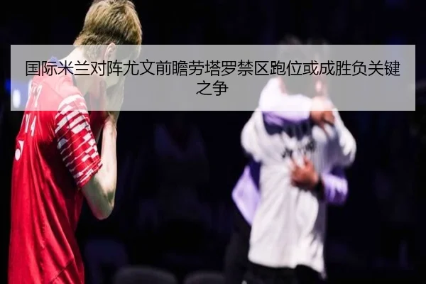 国际米兰对阵尤文前瞻劳塔罗禁区跑位或成胜负关键之争