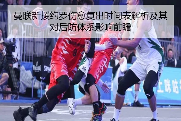 曼联新援约罗伤愈复出时间表解析及其对后防体系影响前瞻