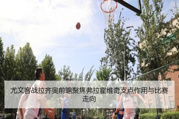 尤文客战拉齐奥前瞻聚焦弗拉霍维奇支点作用与比赛走向